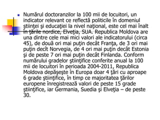  Numărul doctoranzilor la 100 mii de locuitori, un
indicator relevant ce reflectă politicile în domeniul
ştiinţei şi educaţiei la nivel naţional, este cel mai înalt
în ţările nordice, Elveţia, SUA. Republica Moldova are
una dintre cele mai mici valori ale indicatorului (circa
45), de două ori mai puţin decât Franţa, de 3 ori mai
puţin decît Norvegia, de 4 ori mai puţin decât Estonia
şi de peste 7 ori mai puţin decât Finlanda. Conform
numărului gradelor ştiinţifice conferite anual la 100
mii de locuitori în perioada 2004-2011, Republica
Moldova depăşeşte în Europa doar 4 ţări cu aproape
6 grade ştiinţifice, în timp ce majoritatea ţărilor
europene înregistrează valori de peste 15 grade
ştiinţifice, iar Germania, Suedia şi Elveţia – de peste
30.
 