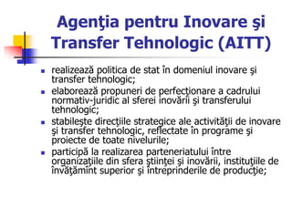 Agenţia pentru Inovare şi
Transfer Tehnologic (AITT)
 realizează politica de stat în domeniul inovare şi
transfer tehnologic;
 elaborează propuneri de perfecţionare a cadrului
normativ-juridic al sferei inovării şi transferului
tehnologic;
 stabileşte direcţiile strategice ale activităţii de inovare
şi transfer tehnologic, reflectate în programe şi
proiecte de toate nivelurile;
 participă la realizarea parteneriatului între
organizaţiile din sfera ştiinţei şi inovării, instituţiile de
învăţămînt superior şi întreprinderile de producţie;
 