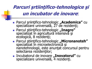 Parcuri şrtiinţifico-tehnologice şi
un incubator de inovare:
 Parcul şriinţifico-tehnologic „Academica‖ cu
specializare universală, 27 de rezidenţi;
 Parcul ştiinţifico-tehnologic „Inagro‖
specializat în agricultură intensivă şi
ecologică, 8 rezidenţi;
 Parcul ştiinţifico-tehnologic „Micronanoteh‖
specializat în microelectronică şi
nanotehnologii, este anunţat concursul pentru
selectarea rezidenţilor;
 Incubatorul de inovare „Inovatorul‖ cu
specializare universală, 4 rezidenţi.
 
