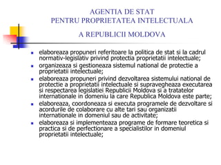 AGENTIA DE STAT
PENTRU PROPRIETATEA INTELECTUALA
A REPUBLICII MOLDOVA
 elaboreaza propuneri referitoare la politica de stat si la cadrul
normativ-legislativ privind protectia proprietatii intelectuale;
 organizeaza si gestioneaza sistemul national de protectie a
proprietatii intelectuale;
 elaboreaza propuneri privind dezvoltarea sistemului national de
protectie a proprietatii intelectuale si supravegheaza executarea
si respectarea legislatiei Republicii Moldova si a tratatelor
internationale in domeniu la care Republica Moldova este parte;
 elaboreaza, coordoneaza si executa programele de dezvoltare si
acordurile de colaborare cu alte tari sau organizatii
internationale in domeniul sau de activitate;
 elaboreaza si implementeaza programe de formare teoretica si
practica si de perfectionare a specialistilor in domeniul
proprietatii intelectuale;
 