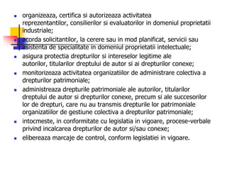  organizeaza, certifica si autorizeaza activitatea
reprezentantilor, consilierilor si evaluatorilor in domeniul proprietatii
industriale;
 acorda solicitantilor, la cerere sau in mod planificat, servicii sau
asistenta de specialitate in domeniul proprietatii intelectuale;
 asigura protectia drepturilor si intereselor legitime ale
autorilor, titularilor dreptului de autor si ai drepturilor conexe;
 monitorizeaza activitatea organizatiilor de administrare colectiva a
drepturilor patrimoniale;
 administreaza drepturile patrimoniale ale autorilor, titularilor
dreptului de autor si drepturilor conexe, precum si ale succesorilor
lor de drepturi, care nu au transmis drepturile lor patrimoniale
organizatiilor de gestiune colectiva a drepturilor patrimoniale;
 intocmeste, in conformitate cu legislatia in vigoare, procese-verbale
privind incalcarea drepturilor de autor si/sau conexe;
 elibereaza marcaje de control, conform legislatiei in vigoare.
 