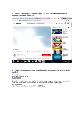2. Realiza una búsqueda en internet en YouTube e identifica canales que
aborden el tema de la web 2.0
3. Realiza una búsqueda en la web e identifica blogs que traten el tema de la
web 2.0
Raquel García
Publicado el 6 may. 2013
SUSCRIBIRSE
Este vídeo ha sido creado para explicar la importancia y múltiples ventajas que presentan los
blogs para los alumnos y los docentes, en el proceso de enseñanza-aprendizaje.
MOSTRAR MÁS
https://www.youtube.com/watch?v=4r6CCF6Lq
 