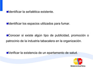 Identificar la señalética existente.


 Identificar los espacios utilizados para fumar.


 Conocer si existe algún tipo de publicidad, promoción o
patrocinio de la industria tabacalera en la organización.


 Verificar la existencia de un epartamento de salud.
 