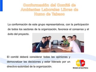 La conformación de este grupo representativos, con la participación
de todos los sectores de la organización, favorece el consenso y el
éxito del proyecto.




El comité deberá considerar todas las opiniones y
democratizar las decisiones y estar liderado por un
directivo-autoridad de la organización.
 