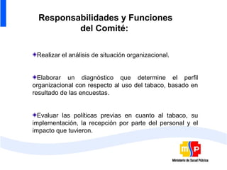 Responsabilidades y Funciones
          del Comité:

 Realizar el análisis de situación organizacional.


  Elaborar un diagnóstico que determine el perfil
organizacional con respecto al uso del tabaco, basado en
resultado de las encuestas.


  Evaluar las políticas previas en cuanto al tabaco, su
implementación, la recepción por parte del personal y el
impacto que tuvieron.
 