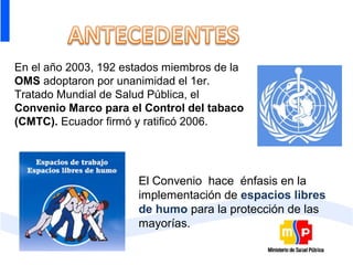 En el año 2003, 192 estados miembros de la
OMS adoptaron por unanimidad el 1er.
Tratado Mundial de Salud Pública, el
Convenio Marco para el Control del tabaco
(CMTC). Ecuador firmó y ratificó 2006.




                      El Convenio hace énfasis en la
                      implementación de espacios libres
                      de humo para la protección de las
                      mayorías.
 