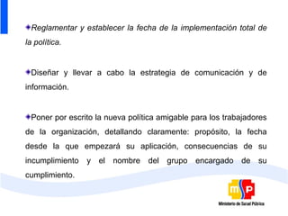 Reglamentar y establecer la fecha de la implementación total de
la política.


 Diseñar y llevar a cabo la estrategia de comunicación y de
información.


 Poner por escrito la nueva política amigable para los trabajadores
de la organización, detallando claramente: propósito, la fecha
desde la que empezará su aplicación, consecuencias de su
incumplimiento   y   el   nombre   del   grupo   encargado   de   su
cumplimiento.
 