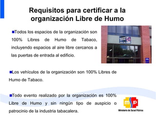 Requisitos para certificar a la
          organización Libre de Humo
   Todos los espacios de la organización son
 100%     Libres   de   Humo      de     Tabaco,
 incluyendo espacios al aire libre cercanos a
 las puertas de entrada al edificio.


 Los vehículos de la organización son 100% Libres de
Humo de Tabaco.


 Todo evento realizado por la organización es 100%
Libre de Humo y sin ningún tipo de auspicio o
patrocinio de la industria tabacalera.
 