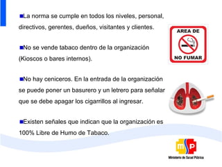 La norma se cumple en todos los niveles, personal,
directivos, gerentes, dueños, visitantes y clientes.


 No se vende tabaco dentro de la organización
(Kioscos o bares internos).


 No hay ceniceros. En la entrada de la organización
se puede poner un basurero y un letrero para señalar
que se debe apagar los cigarrillos al ingresar.


 Existen señales que indican que la organización es
100% Libre de Humo de Tabaco.
 