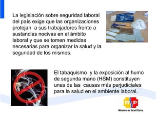 La legislación sobre seguridad laboral
del país exige que las organizaciones
protejan a sus trabajadores frente a
sustancias nocivas en el ámbito
laboral y que se tomen medidas
necesarias para organizar la salud y la
seguridad de los mismos.


                  El tabaquismo y la exposición al humo
                  de segunda mano (HSM) constituyen
                  unas de las causas más perjudiciales
                  para la salud en el ambiente laboral.
 
