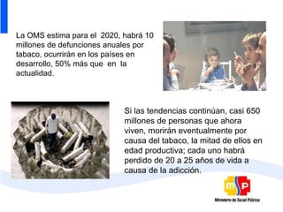 La OMS estima para el 2020, habrá 10
millones de defunciones anuales por
tabaco, ocurrirán en los países en
desarrollo, 50% más que en la
actualidad.



                            Si las tendencias continúan, casi 650
                            millones de personas que ahora
                            viven, morirán eventualmente por
                            causa del tabaco, la mitad de ellos en
                            edad productiva; cada uno habrá
                            perdido de 20 a 25 años de vida a
                            causa de la adicción.
 