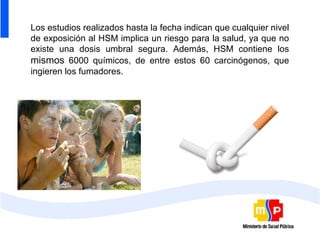 Los estudios realizados hasta la fecha indican que cualquier nivel
de exposición al HSM implica un riesgo para la salud, ya que no
existe una dosis umbral segura. Además, HSM contiene los
mismos 6000 químicos, de entre estos 60 carcinógenos, que
ingieren los fumadores.
 
