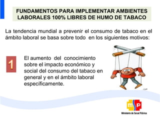 FUNDAMENTOS PARA IMPLEMENTAR AMBIENTES
    LABORALES 100% LIBRES DE HUMO DE TABACO

La tendencia mundial a prevenir el consumo de tabaco en el
ámbito laboral se basa sobre todo en los siguientes motivos:


       El aumento del conocimiento
       sobre el impacto económico y
       social del consumo del tabaco en
       general y en el ámbito laboral
       específicamente.
 