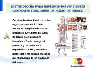 Concienciar a los directivos de las
organizaciones del Ecuador
acerca de la implementación de
ambientes 100% libres de humo
de tabaco en los espacios
laborales, a fin de proteger al
personal y visitantes de la
exposición al HSM y prevenir la
morbilidad y mortalidad causadas
por el consumo de los productos
del tabaco.
 