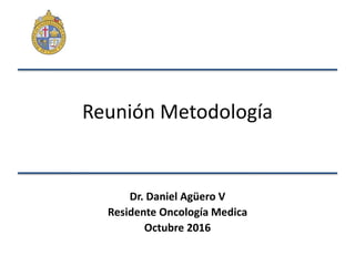 Reunión Metodología
Dr. Daniel Agüero V
Residente Oncología Medica
Octubre 2016
 