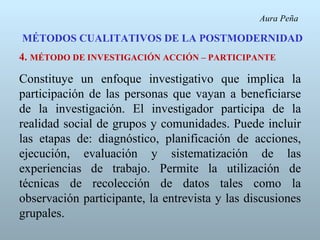 Aura Peña

MÉTODOS CUALITATIVOS DE LA POSTMODERNIDAD
4. MÉTODO DE INVESTIGACIÓN ACCIÓN – PARTICIPANTE

Constituye un enfoque investigativo que implica la
participación de las personas que vayan a beneficiarse
de la investigación. El investigador participa de la
realidad social de grupos y comunidades. Puede incluir
las etapas de: diagnóstico, planificación de acciones,
ejecución, evaluación y sistematización de las
experiencias de trabajo. Permite la utilización de
técnicas de recolección de datos tales como la
observación participante, la entrevista y las discusiones
grupales.
 