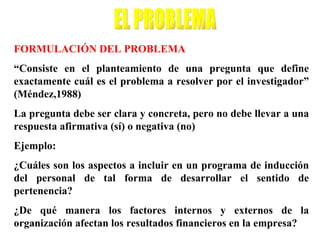 FORMULACIÓN DEL PROBLEMA
“Consiste en el planteamiento de una pregunta que define
exactamente cuál es el problema a resolver por el investigador”
(Méndez,1988)
La pregunta debe ser clara y concreta, pero no debe llevar a una
respuesta afirmativa (sí) o negativa (no)
Ejemplo:
¿Cuáles son los aspectos a incluir en un programa de inducción
del personal de tal forma de desarrollar el sentido de
pertenencia?
¿De qué manera los factores internos y externos de la
organización afectan los resultados financieros en la empresa?
 