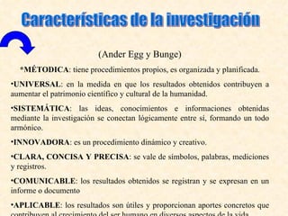(Ander Egg y Bunge)
  *MÉTODICA: tiene procedimientos propios, es organizada y planificada.
•UNIVERSAL: en la medida en que los resultados obtenidos contribuyen a
aumentar el patrimonio científico y cultural de la humanidad.
•SISTEMÁTICA: las ideas, conocimientos e informaciones obtenidas
mediante la investigación se conectan lógicamente entre sí, formando un todo
armónico.
•INNOVADORA: es un procedimiento dinámico y creativo.
•CLARA, CONCISA Y PRECISA: se vale de símbolos, palabras, mediciones
y registros.
•COMUNICABLE: los resultados obtenidos se registran y se expresan en un
informe o documento
•APLICABLE: los resultados son útiles y proporcionan aportes concretos que
 