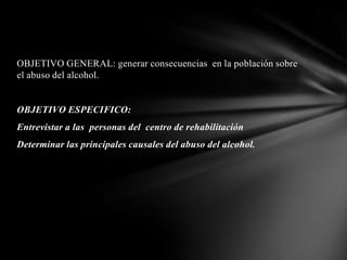 OBJETIVO GENERAL: generar consecuencias en la población sobre
el abuso del alcohol.


OBJETIVO ESPECIFICO:
Entrevistar a las personas del centro de rehabilitación
Determinar las principales causales del abuso del alcohol.
 