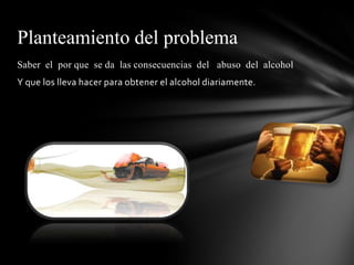 Planteamiento del problema
Saber el por que se da las consecuencias del abuso del alcohol
Y que los lleva hacer para obtener el alcohol diariamente.
 