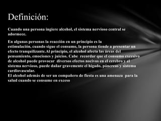 Definición:
Cuando una persona ingiere alcohol, el sistema nervioso central se
adormece.
En algunas personas la reacción en un principio es la
estimulación, cuando sigue el consumo, la persona tiende a presentar un
efecto tranquilizante.Al principio, el alcohol afecta las áreas del
pensamiento, emociones y juicios. Cabe recordar que el consumo excesivo
de alcohol puede provocar diversos efectos nocivos en el cerebro y el
sistema nervioso, puede dañar gravemente el hígado, páncreas y sistema
cardiovascular.
El alcohol además de ser un compañero de fiesta es una amenaza para la
salud cuando se consume en exceso
 