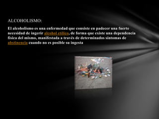 ALCOHOLISMO:
El alcoholismo es una enfermedad que consiste en padecer una fuerte
necesidad de ingerir alcohol etílico, de forma que existe una dependencia
física del mismo, manifestada a través de determinados síntomas de
abstinencia cuando no es posible su ingesta
 