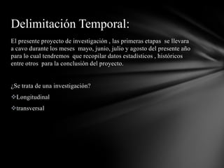 Delimitación Temporal:
El presente proyecto de investigación , las primeras etapas se llevara
a cavo durante los meses mayo, junio, julio y agosto del presente año
para lo cual tendremos que recopilar datos estadísticos , históricos
entre otros para la conclusión del proyecto.


¿Se trata de una investigación?
Longitudinal
transversal
 