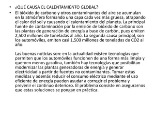 ¿QUÉ CAUSA EL CALENTAMIENTO GLOBAL?El bióxido de carbono y otros contaminantes del aire se acumulan en la atmósfera formando una capa cada vez más gruesa, atrapando el calor del sol y causando el calentamiento del planeta. La principal fuente de contaminación por la emisión de bióxido de carbono son las plantas de generación de energía a base de carbón, pues emiten 2,500 millones de toneladas al año. La segunda causa principal, son los automóviles, emiten casi 1,500 millones de toneladas de CO2 al año.Las buenas noticias son: en la actualidad existen tecnologías que permiten que los automóviles funcionen de una forma más limpia y quemen menos gasolina, también hay tecnologías que posibilitan modernizar las plantas generadoras de energía y generar electricidad a partir de fuentes no contaminantes. Tomar estas medidas y además reducir el consumo eléctrico mediante el uso eficiente de energía pueden ayudar a corregir el problema y prevenir el continuo deterioro. El problema consiste en asegurarnos que estas soluciones se pongan en práctica.
