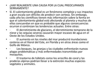 ¿HAY REALMENTE UNA CAUSA POR LA CUAL PREOCUPAMOS SERRIAMENTE?Sí. El calentamiento global es un fenómeno complejo y sus impactos a gran escala son difíciles de predecir con certeza. Sin embargo, cada año los científicos tienen más información sobre la forma en que el calentamiento global está afectando al planeta y muchos de ellos concuerdan en que es probable que algunas consecuencias ocurran si continúan las tendencias actuales. Entre otras:·         El derretimiento de glaciares, el derretimiento temprano de la nieve y las sequías severas causarán mayor escasez de agua en el Oeste de los Estados Unidos.·         El aumento en los niveles del mar producirá inundaciones costeras en el litoral del Este, en Florida y en otras áreas como el Golfo de México.·         Los bosques, las granjas y las ciudades enfrentarán nuevas plagas problemáticas y más enfermedades transmitidas por mosquitos.·         El trastorno de hábitats como los arrecifes de coral y las praderas alpinas podrían llevar a la extinción muchas especies vegetales y animales.