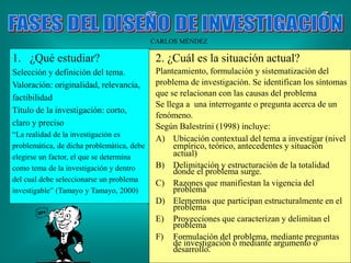 CARLOS MÉNDEZ
1. ¿Qué estudiar?
Selección y definición del tema.
Valoración: originalidad, relevancia,
factibilidad
Título de la investigación: corto,
claro y preciso
“La realidad de la investigación es
problemática, de dicha problemática, debe
elegirse un factor, el que se determina
como tema de la investigación y dentro
del cual debe seleccionarse un problema
investigable” (Tamayo y Tamayo, 2000)
2. ¿Cuál es la situación actual?
Planteamiento, formulación y sistematización del
problema de investigación. Se identifican los síntomas
que se relacionan con las causas del problema
Se llega a una interrogante o pregunta acerca de un
fenómeno.
Según Balestrini (1998) incluye:
A) Ubicación contextual del tema a investigar (nivel
empírico, teórico, antecedentes y situación
actual)
B) Delimitación y estructuración de la totalidad
donde el problema surge.
C) Razones que manifiestan la vigencia del
problema
D) Elementos que participan estructuralmente en el
problema
E) Proyecciones que caracterizan y delimitan el
problema
F) Formulación del problema, mediante preguntas
de investigación o mediante argumento o
desarrollo.
 