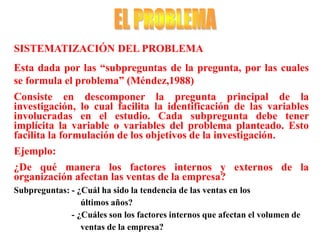 SISTEMATIZACIÓN DEL PROBLEMA
Esta dada por las “subpreguntas de la pregunta, por las cuales
se formula el problema” (Méndez,1988)
Consiste en descomponer la pregunta principal de la
investigación, lo cual facilita la identificación de las variables
involucradas en el estudio. Cada subpregunta debe tener
implícita la variable o variables del problema planteado. Esto
facilita la formulación de los objetivos de la investigación.
Ejemplo:
¿De qué manera los factores internos y externos de la
organización afectan las ventas de la empresa?
Subpreguntas: - ¿Cuál ha sido la tendencia de las ventas en los
últimos años?
- ¿Cuáles son los factores internos que afectan el volumen de
ventas de la empresa?
 