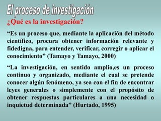¿Qué es la investigación?
“Es un proceso que, mediante la aplicación del método
científico, procura obtener información relevante y
fidedigna, para entender, verificar, corregir o aplicar el
conocimiento” (Tamayo y Tamayo, 2000)
“La investigación, en sentido amplio,es un proceso
continuo y organizado, mediante el cual se pretende
conocer algún fenómeno, ya sea con el fin de encontrar
leyes generales o simplemente con el propósito de
obtener respuestas particulares a una necesidad o
inquietud determinada” (Hurtado, 1995)
 