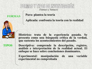FORMAS
Pura: plantea la teoría
Aplicada: confronta la teoría con la realidad
TIPOS
Histórica: trata de la experiencia pasada. Se
presenta como una búsqueda crítica de la verdad,
que sustenta los acontecimientos del pasado.
Descriptiva: comprende la descripción, registro,
análisis e interpretación de la realidad actual. El
enfoque se hace sobre conclusiones dominantes.
Experimental: manipulación de una variable
experimental no comprobada
(Tamayo y Tamayo)
 
