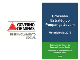 Processo
  Estratégico
Poupança Jovem

  Metodologia 2012



    Secretaria de Estado de
    Desenvolvimento Social
 Subsecretaria de Projetos Especiais de
          Promoção Social


                2012
 