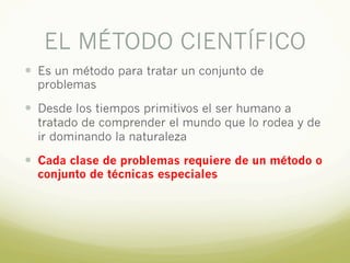 EL MÉTODO CIENTÍFICO
— Es un método para tratar un conjunto de
problemas
— Desde los tiempos primitivos el ser humano a
tratado de comprender el mundo que lo rodea y de
ir dominando la naturaleza
— Cada clase de problemas requiere de un método o
conjunto de técnicas especiales
 