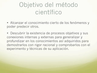 Objetivo del método
científico
• Alcanzar el conocimiento cierto de los fenómenos y
poder predecir otros.
• Descubrir la existencia de procesos objetivos y sus
conexiones internas y externas para generalizar y
profundizar en los conocimientos así adquiridos para
demostrarlos con rigor racional y comprobarlos con el
experimento y técnicas de su aplicación.
 