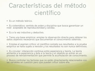 Características del método
científico
• Es un método teórico.
• Es sistemático: sentido de orden y disciplina que busca garantizar un
nivel aceptable de reproducibilidad y validez.
• Es a la vez inductivo y deductivo.
• Tiene una base empírica: emplea la observación directa para obtener los
datos objetivos necesarios que documentan el conocimiento obtenido.
• Emplea el examen crítico: el científico somete sus resultados a la prueba
empírica se halla sujeto a revisión y los resultados no son nunca definitivos.
• Es circular: interacción continua entre experiencia y teoría. La teoría
alimenta a la experiencia y ésta a la teoría y el objetivo es entrar en un
proceso de retroalimentación que permite la acumulación de conocimiento.
• Busca controlar los factores que no están directamente relacionados con
las variables en cuestión pero que pueden influir sobre ella.
 