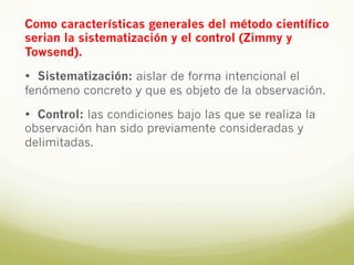 Como características generales del método científico
serian la sistematización y el control (Zimmy y
Towsend).
• Sistematización: aislar de forma intencional el
fenómeno concreto y que es objeto de la observación.
• Control: las condiciones bajo las que se realiza la
observación han sido previamente consideradas y
delimitadas.
 
