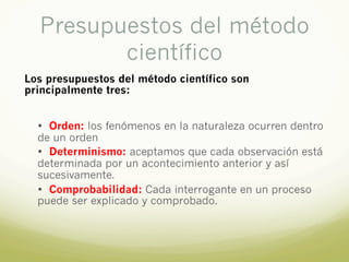 Presupuestos del método
científico
Los presupuestos del método científico son
principalmente tres:
• Orden: los fenómenos en la naturaleza ocurren dentro
de un orden
• Determinismo: aceptamos que cada observación está
determinada por un acontecimiento anterior y así
sucesivamente.
• Comprobabilidad: Cada interrogante en un proceso
puede ser explicado y comprobado.
 