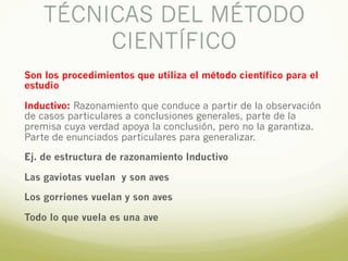 TÉCNICAS DEL MÉTODO
CIENTÍFICO
Son los procedimientos que utiliza el método científico para el
estudio
Inductivo: Razonamiento que conduce a partir de la observación
de casos particulares a conclusiones generales, parte de la
premisa cuya verdad apoya la conclusión, pero no la garantiza.
Parte de enunciados particulares para generalizar.
Ej. de estructura de razonamiento Inductivo
Las gaviotas vuelan y son aves
Los gorriones vuelan y son aves
Todo lo que vuela es una ave
 