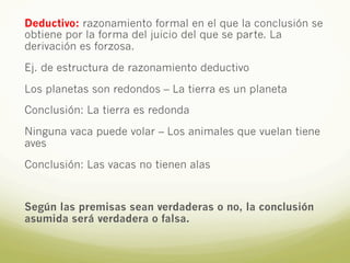 Deductivo: razonamiento formal en el que la conclusión se
obtiene por la forma del juicio del que se parte. La
derivación es forzosa.
Ej. de estructura de razonamiento deductivo
Los planetas son redondos – La tierra es un planeta
Conclusión: La tierra es redonda
Ninguna vaca puede volar – Los animales que vuelan tiene
aves
Conclusión: Las vacas no tienen alas
Según las premisas sean verdaderas o no, la conclusión
asumida será verdadera o falsa.
 