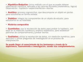 • Hipotético-Deductivo: único método con el que se puede obtener
información científica, aplicada a las ciencias formales (matemática, lógica)
Observación---hipótesis—experimentación—teorías
• Analítico: proceso cognoscitivo, que descompone un objeto en partes
para estudiarlas en forma aislada.
• Sintético: integra los componentes de un objeto de estudio, para
estudiarlos en su totalidad.
• Histórico comparativo
• Cuantitativo: usa la recolección de datos para probar la hipótesis, con
base en la medición numérica y análisis estadístico, para establecer
patrones de comportamiento y probar teorías
• Cualitativo: utiliza la recolección de datos, sin medición numérica, para
descubrir o afinar preguntas de investigación en el proceso de
interpretación
Se puede llegar al conocimiento de los fenómenos a través de la
experiencia, razonamiento e investigación, siendo vías complementarias.
 