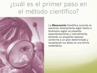 ¿cuál es el primer paso en
el método científico?
La Observación Científica consiste en
examinar directamente algún hecho o
fenómeno según se presenta
espontáneamente y naturalmente,
teniendo un propósito expreso
conforme a un plan determinado y
recopilando los datos en una forma
sistemática.
 