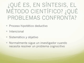 ¿QUÉ ES, EN SÍNTESIS, EL
MÉTODO CIENTÍFICO? ¿QUÉ
PROBLEMAS CONFRONTA?
— Proceso hipotético deductivo
— Intencional
— Sistemático y objetivo
— Normalmente sigue un investigador cuando
necesita resolver un problema cognocitivo
 
