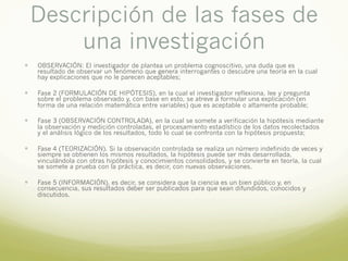 Descripción de las fases de
una investigación
— OBSERVACIÓN: El investigador de plantea un problema cognoscitivo, una duda que es
resultado de observar un fenómeno que genera interrogantes o descubre una teoría en la cual
hay explicaciones que no le parecen aceptables;
— Fase 2 (FORMULACIÓN DE HIPÓTESIS), en la cual el investigador reflexiona, lee y pregunta
sobre el problema observado y, con base en esto, se atreve a formular una explicación (en
forma de una relación matemática entre variables) que es aceptable o altamente probable;
— Fase 3 (OBSERVACIÓN CONTROLADA), en la cual se somete a verificación la hipótesis mediante
la observación y medición controladas, el procesamiento estadístico de los datos recolectados
y el análisis lógico de los resultados, todo lo cual se confronta con la hipótesis propuesta;
— Fase 4 (TEORIZACIÓN). Si la observación controlada se realiza un número indefinido de veces y
siempre se obtienen los mismos resultados, la hipótesis puede ser más desarrollada,
vinculándola con otras hipótesis y conocimientos consolidados, y se convierte en teoría, la cual
se somete a prueba con la práctica, es decir, con nuevas observaciones.
— Fase 5 (INFORMACIÓN), es decir, se considera que la ciencia es un bien público y, en
consecuencia, sus resultados deber ser publicados para que sean difundidos, conocidos y
discutidos.
 