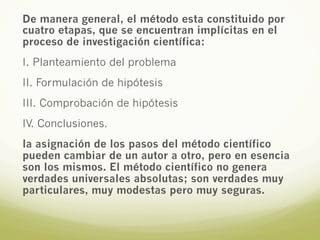 De manera general, el método esta constituido por
cuatro etapas, que se encuentran implícitas en el
proceso de investigación científica:
I. Planteamiento del problema
II. Formulación de hipótesis
III. Comprobación de hipótesis
IV. Conclusiones.
la asignación de los pasos del método científico
pueden cambiar de un autor a otro, pero en esencia
son los mismos. El método científico no genera
verdades universales absolutas; son verdades muy
particulares, muy modestas pero muy seguras.
 