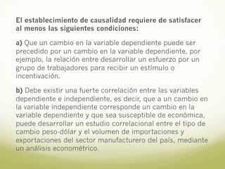El establecimiento de causalidad requiere de satisfacer
al menos las siguientes condiciones:
a) Que un cambio en la variable dependiente puede ser
precedido por un cambio en la variable dependiente, por
ejemplo, la relación entre desarrollar un esfuerzo por un
grupo de trabajadores para recibir un estímulo o
incentivación.
b) Debe existir una fuerte correlación entre las variables
dependiente e independiente, es decir, que a un cambio en
la variable independiente corresponde un cambio en la
variable dependiente y que sea susceptible de económica,
puede desarrollar un estudio correlacional entre el tipo de
cambio peso-dólar y el volumen de importaciones y
exportaciones del sector manufacturero del país, mediante
un análisis econométrico.
 