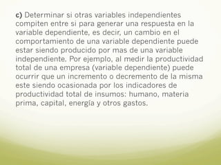c) Determinar si otras variables independientes
compiten entre si para generar una respuesta en la
variable dependiente, es decir, un cambio en el
comportamiento de una variable dependiente puede
estar siendo producido por mas de una variable
independiente. Por ejemplo, al medir la productividad
total de una empresa (variable dependiente) puede
ocurrir que un incremento o decremento de la misma
este siendo ocasionada por los indicadores de
productividad total de insumos: humano, materia
prima, capital, energía y otros gastos.
 