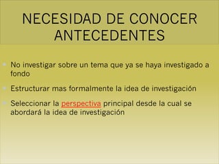 NECESIDAD DE CONOCER
ANTECEDENTES
— No investigar sobre un tema que ya se haya investigado a
fondo
— Estructurar mas formalmente la idea de investigación
— Seleccionar la perspectiva principal desde la cual se
abordará la idea de investigación
 