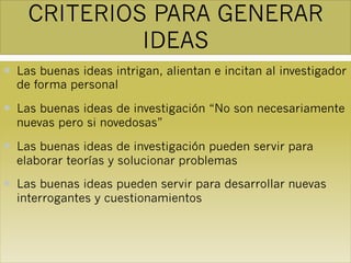 CRITERIOS PARA GENERAR
IDEAS
— Las buenas ideas intrigan, alientan e incitan al investigador
de forma personal
— Las buenas ideas de investigación “No son necesariamente
nuevas pero si novedosas”
— Las buenas ideas de investigación pueden servir para
elaborar teorías y solucionar problemas
— Las buenas ideas pueden servir para desarrollar nuevas
interrogantes y cuestionamientos
 